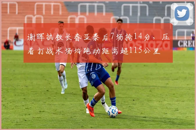 谢晖执教长春亚泰后7场抢14分，压着打战术场均跑动距离超115公里