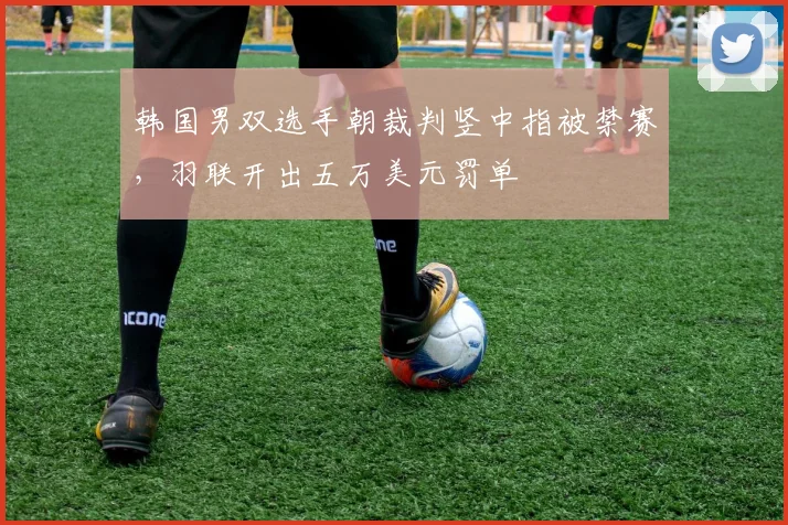 韩国男双选手朝裁判竖中指被禁赛，羽联开出五万美元罚单