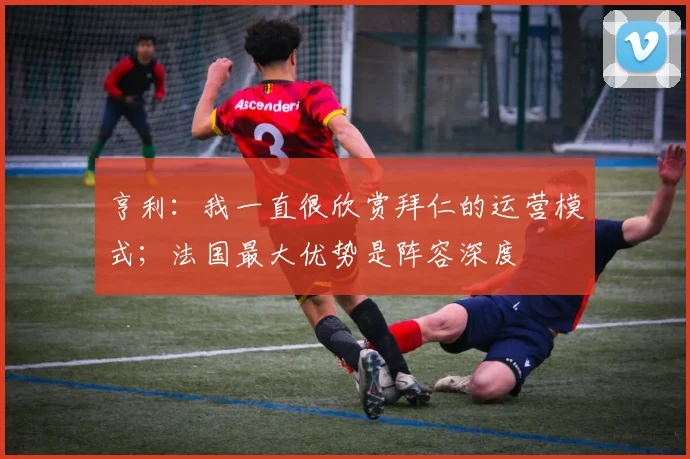 亨利:我一直很欣赏拜仁的运营模式;法国最大优势是阵容深度