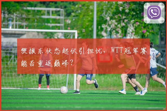 樊振东状态起伏引担忧，WTT冠军赛能否重返巅峰？