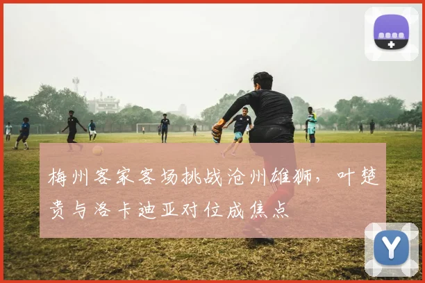 梅州客家客场挑战沧州雄狮,叶楚贵与洛卡迪亚对位成焦点